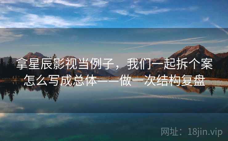 拿星辰影视当例子,我们一起拆个案怎么写成总体——做一次结构复盘 拿星辰影视当例子,我们一起拆个案怎么写成总体——做一次结构复盘