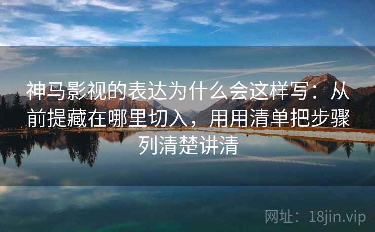 神马影视的表达为什么会这样写：从前提藏在哪里切入，用用清单把步骤列清楚讲清