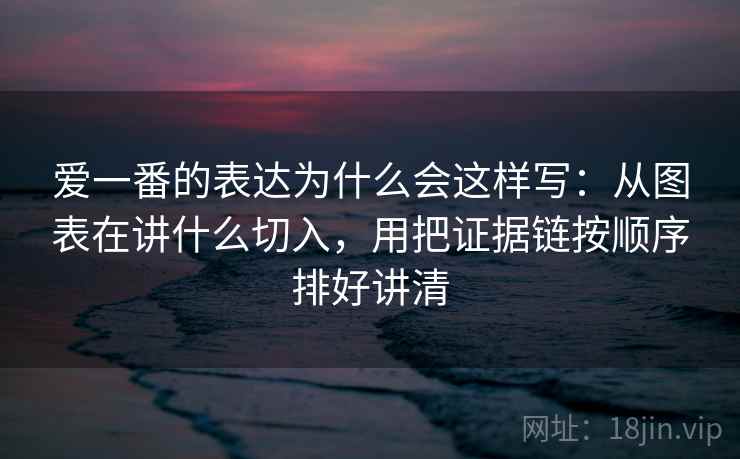 爱一番的表达为什么会这样写：从图表在讲什么切入，用把证据链按顺序排好讲清