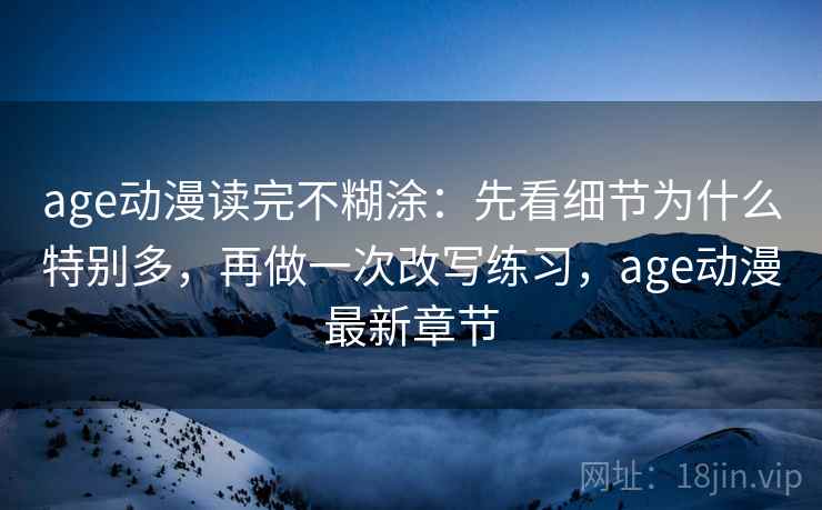 age动漫读完不糊涂：先看细节为什么特别多，再做一次改写练习，age动漫最新章节