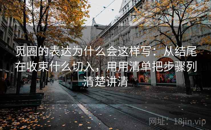 觅圈的表达为什么会这样写:从结尾在收束什么切入,用用清单把步骤列清楚讲清 觅圈的表达为什么会这样写:从结尾在收束什么切入,用用清单把步骤列清楚讲清