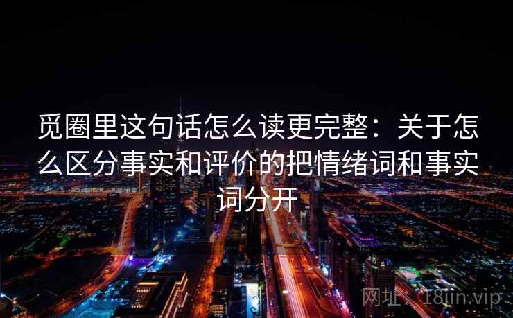 觅圈里这句话怎么读更完整:关于怎么区分事实和评价的把情绪词和事实词分开 觅圈里这句话怎么读更完整:关于怎么区分事实和评价的把情绪词和事实词分开